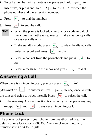7 z To call a number with an extension, press and hold   to insert &quot;P&quot;, or press and hold    to insert &quot;T&quot; between the phone number and the extension number. 2. Press    to dial the number. 3. Press    to end the call. Note z When the phone is locked, enter the lock code to unlock the phone first; otherwise, you can make emergency calls or answer calls only. z In the standby mode, press    to view the dialed calls. Select a record and press   to dial. z Select a contact from the phonebook and press   to dial. z Select a message in the inbox and press   to dial. Answering a Call When there is an incoming call, you can press  ,   (Answer) or    to answer it; Press   (Silence) once to mute the tone and twice to reject the call; Press    to reject the call. z If the Any-key Answer function is enabled, you can press any key except   and    to answer an incoming call. Phone Lock The phone lock protects your phone from unauthorized use. The default phone lock code is 000000. You can change it into any numeric string of 4 to 8 digits. 