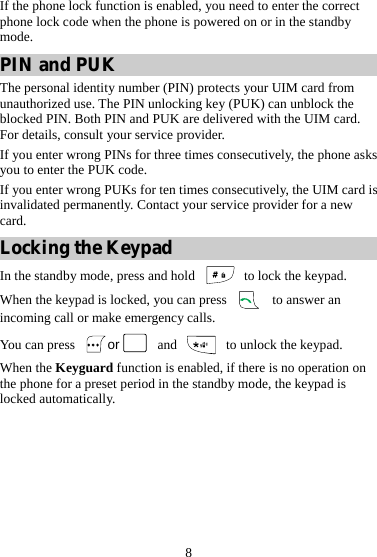 8 If the phone lock function is enabled, you need to enter the correct phone lock code when the phone is powered on or in the standby mode. PIN and PUK The personal identity number (PIN) protects your UIM card from unauthorized use. The PIN unlocking key (PUK) can unblock the blocked PIN. Both PIN and PUK are delivered with the UIM card. For details, consult your service provider. If you enter wrong PINs for three times consecutively, the phone asks you to enter the PUK code. If you enter wrong PUKs for ten times consecutively, the UIM card is invalidated permanently. Contact your service provider for a new card. Locking the Keypad In the standby mode, press and hold   to lock the keypad. When the keypad is locked, you can press   to answer an incoming call or make emergency calls. You can press  or  and    to unlock the keypad. When the Keyguard function is enabled, if there is no operation on the phone for a preset period in the standby mode, the keypad is locked automatically. 