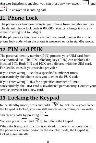  8 Answer function is enabled, you can press any key except   and   to answer an incoming call. 11  Phone Lock The phone lock function protects your phone from unauthorized use. The default phone lock code is 000000. You can change it into any numeric string of 4 to 8 digits. If the phone lock function is enabled, you need to enter the correct phone lock code when the phone is powered on or in standby mode. 12  PIN and PUK The personal identity number (PIN) protects your UIM card from unauthorized use. The PIN unlocking key (PUK) can unblock the blocked PIN. Both PIN and PUK are delivered with the UIM card. For details, consult your service provider. If you enter wrong PINs for a specified number of times consecutively, the phone asks you to enter the PUK code. If you enter wrong PUKs for a specified number of times consecutively, the UIM card is invalidated permanently. Contact your service provider for a new card. 13  Locking the Keypad In the standby mode, press and hold   to lock the keypad. When the keypad is locked, you can still answer an incoming call or make emergency calls by pressing  . You can press   and    to unlock the keypad. When the Keyguard function is enabled, if there is no operation on the phone for a preset period in the standby mode, the keypad is locked automatically. 