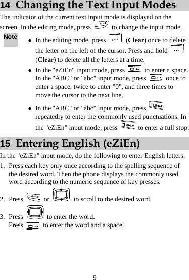  9 14  Changing the Text Input Modes The indicator of the current text input mode is displayed on the screen. In the editing mode, press    to change the input mode. Note z In the editing mode, press   (Clear) once to delete the letter on the left of the cursor. Press and hold   (Clear) to delete all the letters at a time. z In the &quot;eZiEn&quot; input mode, press    to enter a space. In the &quot;ABC&quot; or &quot;abc&quot; input mode, press   once to enter a space, twice to enter &quot;0&quot;, and three times to move the cursor to the next line. z In the &quot;ABC&quot; or &quot;abc&quot; input mode, press   repeatedly to enter the commonly used punctuations. In the &quot;eZiEn&quot; input mode, press    to enter a full stop. 15  Entering English (eZiEn) In the &quot;eZiEn&quot; input mode, do the following to enter English letters: 1. Press each key only once according to the spelling sequence of the desired word. Then the phone displays the commonly used word according to the numeric sequence of key presses. 2. Press   or    to scroll to the desired word. 3. Press    to enter the word. Press    to enter the word and a space. 