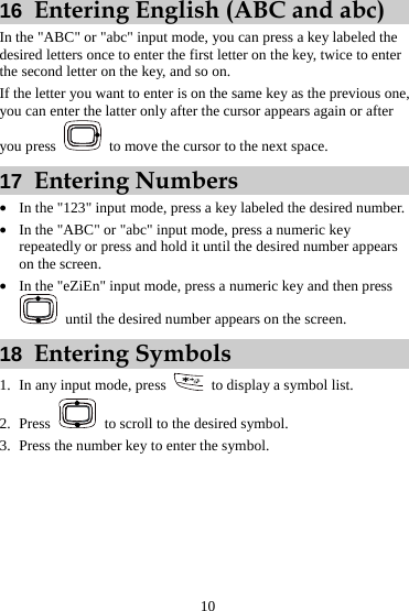  10 16  Entering English (ABC and abc) In the &quot;ABC&quot; or &quot;abc&quot; input mode, you can press a key labeled the desired letters once to enter the first letter on the key, twice to enter the second letter on the key, and so on. If the letter you want to enter is on the same key as the previous one, you can enter the latter only after the cursor appears again or after you press    to move the cursor to the next space. 17  Entering Numbers z In the &quot;123&quot; input mode, press a key labeled the desired number. z In the &quot;ABC&quot; or &quot;abc&quot; input mode, press a numeric key repeatedly or press and hold it until the desired number appears on the screen. z In the &quot;eZiEn&quot; input mode, press a numeric key and then press   until the desired number appears on the screen. 18  Entering Symbols 1. In any input mode, press    to display a symbol list. 2. Press    to scroll to the desired symbol. 3. Press the number key to enter the symbol.