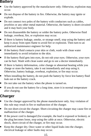  15 Battery z Use the battery approved by the manufacturer only. Otherwise, explosion may occur. z Do not dispose of the battery in fire. Otherwise, the battery may ignite or explode. z Do not connect two poles of the battery with conductors such as cables, jewelries or any other metal material. Otherwise, the battery is short-circuited and it may burn your body. z Do not disassemble the battery or solder the battery poles. Otherwise fluid leakage, overheat, fire, or explosion may occur. z If there is battery leakage, smoke, or strange smell, stop using the battery and keep it away from open flame to avoid fire or explosion. Then turn to an authorized maintenance engineer for help. z If the battery fluid contacts your skin or cloth, wash with clean water immediately to avoid irritation to the skin. z If the battery fluid gets into eyes, do not rub your eyes. Otherwise, your eyes can be hurt. Wash with clean water and go to see a doctor immediately. z If there is battery deformation, color change or abnormal heating while you charge or store the battery, take it out immediately and stop using it. Otherwise, battery leakage, overheat, explosion, or fire may occur. z When installing the battery, do not push the battery by force lest battery fluid leak out or the battery crack. z Do not take out the battery when the phone is turned on. z If you do not use the battery for a long time, store it in normal temperature after charging. Charger z Use the charger approved by the phone manufacturer only. Any violation of this rule may result in fire or malfunction of the charger. z Do not short-circuit the charger. Short-circuiting the charger may cause fire or malfunction of the charger. z If the power cord is damaged (for example, the lead is exposed or broken), or the plug becomes loose, stop using the cable at once. Otherwise, electric shock, short-circuit of the charger, or fire may occur. z Keep the charger dry. Once water or other liquid leaks into the charger, electrical leakage or other faults may occur. 