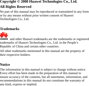   Copyright © 2008 Huawei Technologies Co., Ltd. All Rights Reserved No part of this manual may be reproduced or transmitted in any form or by any means without prior written consent of Huawei Technologies Co., Ltd.  Trademarks    and other Huawei trademarks are the trademarks or registered trademarks of Huawei Technologies Co., Ltd. in the People’s Republic of China and certain other countries. All other trademarks mentioned in this manual are the property of their respective holders.  Notice The information in this manual is subject to change without notice. Every effort has been made in the preparation of this manual to ensure accuracy of the contents, but all statements, information, and recommendations in this manual do not constitute the warranty of any kind, express or implied.   
