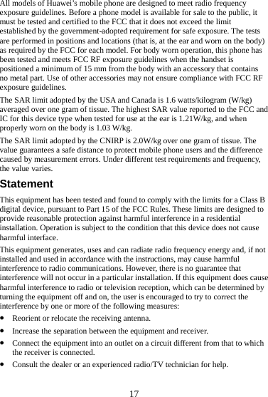  17 All models of Huawei’s mobile phone are designed to meet radio frequency exposure guidelines. Before a phone model is available for sale to the public, it must be tested and certified to the FCC that it does not exceed the limit established by the government-adopted requirement for safe exposure. The tests are performed in positions and locations (that is, at the ear and worn on the body) as required by the FCC for each model. For body worn operation, this phone has been tested and meets FCC RF exposure guidelines when the handset is positioned a minimum of 15 mm from the body with an accessory that contains no metal part. Use of other accessories may not ensure compliance with FCC RF exposure guidelines. The SAR limit adopted by the USA and Canada is 1.6 watts/kilogram (W/kg) averaged over one gram of tissue. The highest SAR value reported to the FCC and IC for this device type when tested for use at the ear is 1.21W/kg, and when properly worn on the body is 1.03 W/kg. The SAR limit adopted by the CNIRP is 2.0W/kg over one gram of tissue. The value guarantees a safe distance to protect mobile phone users and the difference caused by measurement errors. Under different test requirements and frequency, the value varies. Statement This equipment has been tested and found to comply with the limits for a Class B digital device, pursuant to Part 15 of the FCC Rules. These limits are designed to provide reasonable protection against harmful interference in a residential installation. Operation is subject to the condition that this device does not cause harmful interface. This equipment generates, uses and can radiate radio frequency energy and, if not installed and used in accordance with the instructions, may cause harmful interference to radio communications. However, there is no guarantee that interference will not occur in a particular installation. If this equipment does cause harmful interference to radio or television reception, which can be determined by turning the equipment off and on, the user is encouraged to try to correct the interference by one or more of the following measures: z Reorient or relocate the receiving antenna. z Increase the separation between the equipment and receiver. z Connect the equipment into an outlet on a circuit different from that to which the receiver is connected. z Consult the dealer or an experienced radio/TV technician for help. 
