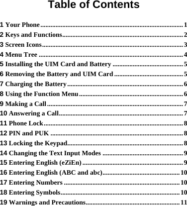   Table of Contents 1 Your Phone.....................................................................................1 2 Keys and Functions........................................................................2 3 Screen Icons....................................................................................3 4 Menu Tree ......................................................................................4 5 Installing the UIM Card and Battery ..........................................5 6 Removing the Battery and UIM Card .........................................5 7 Charging the Battery.....................................................................6 8 Using the Function Menu..............................................................6 9 Making a Call.................................................................................7 10 Answering a Call..........................................................................7 11 Phone Lock...................................................................................8 12 PIN and PUK ...............................................................................8 13 Locking the Keypad.....................................................................8 14 Changing the Text Input Modes ................................................9 15 Entering English (eZiEn) ............................................................9 16 Entering English (ABC and abc)..............................................10 17 Entering Numbers .....................................................................10 18 Entering Symbols.......................................................................10 19 Warnings and Precautions........................................................11 
