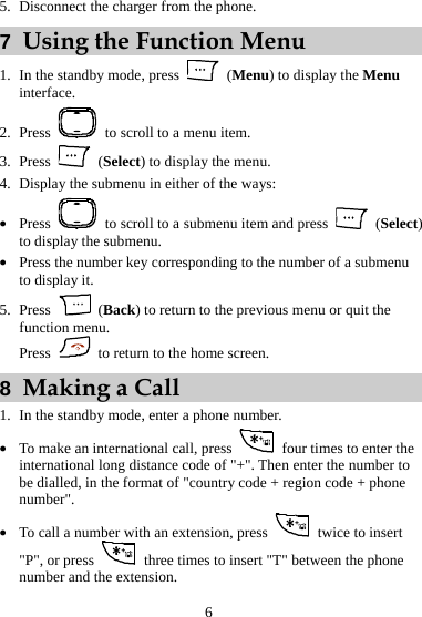 5. Disconnect the charger from the phone. 7  Using the Function Menu 1. In the standby mode, press   (Menu) to display the Menu interface. 2. Press    to scroll to a menu item. 3. Press   (Select) to display the menu. 4. Display the submenu in either of the ways: z Press    to scroll to a submenu item and press   (Select) to display the submenu. z Press the number key corresponding to the number of a submenu to display it. 5. Press   (Back) to return to the previous menu or quit the function menu. Press    to return to the home screen. 8  Making a Call 1. In the standby mode, enter a phone number. z To make an international call, press    four times to enter the international long distance code of &quot;+&quot;. Then enter the number to be dialled, in the format of &quot;country code + region code + phone number&quot;. z To call a number with an extension, press    twice to insert &quot;P&quot;, or press    three times to insert &quot;T&quot; between the phone number and the extension. 6 