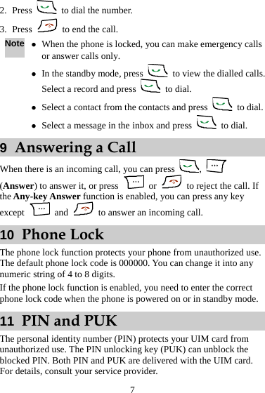 2. Press    to dial the number. 3. Press    to end the call. Note z When the phone is locked, you can make emergency calls or answer calls only. z In the standby mode, press    to view the dialled calls. Select a record and press   to dial. z Select a contact from the contacts and press   to dial. z Select a message in the inbox and press   to dial. 9  Answering a Call When there is an incoming call, you can press  ,   (Answer) to answer it, or press   or    to reject the call. If the Any-key Answer function is enabled, you can press any key except   and    to answer an incoming call. 10  Phone Lock The phone lock function protects your phone from unauthorized use. The default phone lock code is 000000. You can change it into any numeric string of 4 to 8 digits. If the phone lock function is enabled, you need to enter the correct phone lock code when the phone is powered on or in standby mode. 11  PIN and PUK The personal identity number (PIN) protects your UIM card from unauthorized use. The PIN unlocking key (PUK) can unblock the blocked PIN. Both PIN and PUK are delivered with the UIM card. For details, consult your service provider. 7 