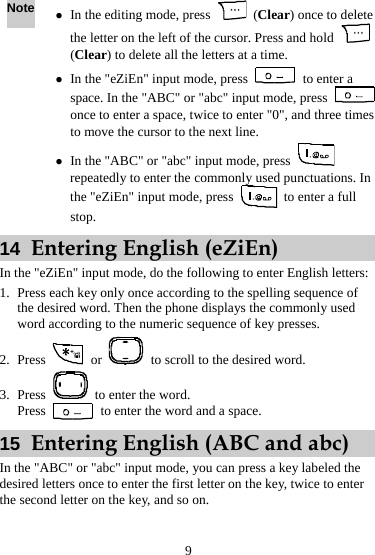 Note z In the editing mode, press   (Clear) once to delete the letter on the left of the cursor. Press and hold   (Clear) to delete all the letters at a time. z In the &quot;eZiEn&quot; input mode, press   to enter a space. In the &quot;ABC&quot; or &quot;abc&quot; input mode, press   once to enter a space, twice to enter &quot;0&quot;, and three times to move the cursor to the next line. z In the &quot;ABC&quot; or &quot;abc&quot; input mode, press   repeatedly to enter the commonly used punctuations. In the &quot;eZiEn&quot; input mode, press    to enter a full stop. 14  Entering English (eZiEn) In the &quot;eZiEn&quot; input mode, do the following to enter English letters: 1. Press each key only once according to the spelling sequence of the desired word. Then the phone displays the commonly used word according to the numeric sequence of key presses. 2. Press   or    to scroll to the desired word. 3. Press    to enter the word. Press    to enter the word and a space. 15  Entering English (ABC and abc) In the &quot;ABC&quot; or &quot;abc&quot; input mode, you can press a key labeled the desired letters once to enter the first letter on the key, twice to enter the second letter on the key, and so on. 9 