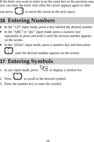 If the letter you want to enter is on the same key as the previous one, you can enter the latter only after the cursor appears again or after you press    to move the cursor to the next space. 16  Entering Numbers z In the &quot;123&quot; input mode, press a key labeled the desired number. z In the &quot;ABC&quot; or &quot;abc&quot; input mode, press a numeric key repeatedly or press and hold it until the desired number appears on the screen. z In the &quot;eZiEn&quot; input mode, press a numeric key and then press   until the desired number appears on the screen. 17  Entering Symbols 1. In any input mode, press    to display a symbol list. 2. Press    to scroll to the desired symbol. 3. Press the number key to enter the symbol.10 