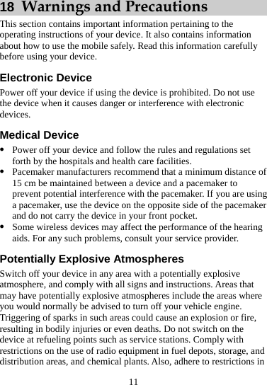 11 18  Warnings and Precautions This section contains important information pertaining to the operating instructions of your device. It also contains information about how to use the mobile safely. Read this information carefully before using your device. Electronic Device Power off your device if using the device is prohibited. Do not use the device when it causes danger or interference with electronic devices. Medical Device z Power off your device and follow the rules and regulations set forth by the hospitals and health care facilities. z Pacemaker manufacturers recommend that a minimum distance of 15 cm be maintained between a device and a pacemaker to prevent potential interference with the pacemaker. If you are using a pacemaker, use the device on the opposite side of the pacemaker and do not carry the device in your front pocket. z Some wireless devices may affect the performance of the hearing aids. For any such problems, consult your service provider. Potentially Explosive Atmospheres Switch off your device in any area with a potentially explosive atmosphere, and comply with all signs and instructions. Areas that may have potentially explosive atmospheres include the areas where you would normally be advised to turn off your vehicle engine. Triggering of sparks in such areas could cause an explosion or fire, resulting in bodily injuries or even deaths. Do not switch on the device at refueling points such as service stations. Comply with restrictions on the use of radio equipment in fuel depots, storage, and distribution areas, and chemical plants. Also, adhere to restrictions in 