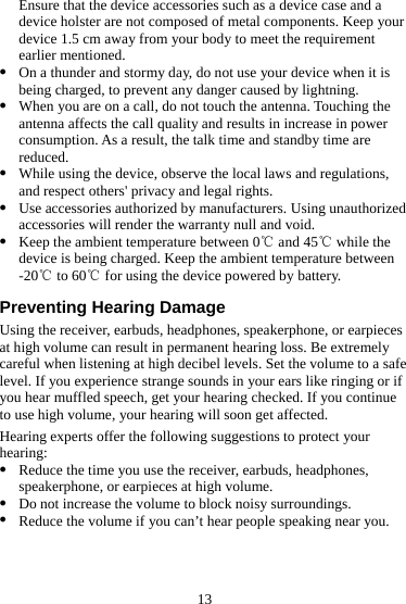 13 Ensure that the device accessories such as a device case and a device holster are not composed of metal components. Keep your device 1.5 cm away from your body to meet the requirement earlier mentioned. z On a thunder and stormy day, do not use your device when it is being charged, to prevent any danger caused by lightning. z When you are on a call, do not touch the antenna. Touching the antenna affects the call quality and results in increase in power consumption. As a result, the talk time and standby time are reduced. z While using the device, observe the local laws and regulations, and respect others&apos; privacy and legal rights. z Use accessories authorized by manufacturers. Using unauthorized accessories will render the warranty null and void. z Keep the ambient temperature between 0  and 45  while the ℃℃device is being charged. Keep the ambient temperature between -20  to 60  for using the device powered by battery.℃℃  Preventing Hearing Damage Using the receiver, earbuds, headphones, speakerphone, or earpieces at high volume can result in permanent hearing loss. Be extremely careful when listening at high decibel levels. Set the volume to a safe level. If you experience strange sounds in your ears like ringing or if you hear muffled speech, get your hearing checked. If you continue to use high volume, your hearing will soon get affected. Hearing experts offer the following suggestions to protect your hearing: z Reduce the time you use the receiver, earbuds, headphones, speakerphone, or earpieces at high volume. z Do not increase the volume to block noisy surroundings. z Reduce the volume if you can’t hear people speaking near you. 