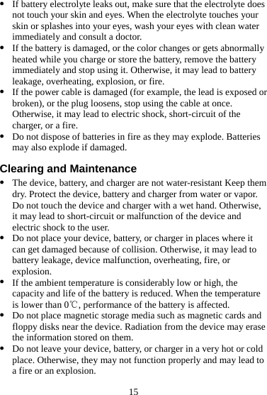 15 z If battery electrolyte leaks out, make sure that the electrolyte does not touch your skin and eyes. When the electrolyte touches your skin or splashes into your eyes, wash your eyes with clean water immediately and consult a doctor. z If the battery is damaged, or the color changes or gets abnormally heated while you charge or store the battery, remove the battery immediately and stop using it. Otherwise, it may lead to battery leakage, overheating, explosion, or fire. z If the power cable is damaged (for example, the lead is exposed or broken), or the plug loosens, stop using the cable at once. Otherwise, it may lead to electric shock, short-circuit of the charger, or a fire. z Do not dispose of batteries in fire as they may explode. Batteries may also explode if damaged. Clearing and Maintenance z The device, battery, and charger are not water-resistant Keep them dry. Protect the device, battery and charger from water or vapor. Do not touch the device and charger with a wet hand. Otherwise, it may lead to short-circuit or malfunction of the device and electric shock to the user. z Do not place your device, battery, or charger in places where it can get damaged because of collision. Otherwise, it may lead to battery leakage, device malfunction, overheating, fire, or explosion. z If the ambient temperature is considerably low or high, the capacity and life of the battery is reduced. When the temperature is lower than 0 , performance of the battery is affected.℃ z Do not place magnetic storage media such as magnetic cards and floppy disks near the device. Radiation from the device may erase the information stored on them. z Do not leave your device, battery, or charger in a very hot or cold place. Otherwise, they may not function properly and may lead to a fire or an explosion. 