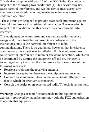 18 This device complies with part 15 of the FCC Rules. Operation is subject to the following two conditions: (1) This device may not cause harmful interference, and (2) this device must accept any interference received, including interference that may cause undesired operation.   These limits are designed to provide reasonable protection against harmful interference in a residential installation. The operation is subject to the condition that this device does not cause harmful interface. This equipment generates, uses and can radiate radio frequency energy and, if not installed and used in accordance with the instructions, may cause harmful interference to radio communications. There is no guarantee, however, that interference does not occur in a particular installation. If this equipment does cause harmful interference to radio or television reception, which can be determined by turning the equipment off and on, the user is encouraged to try to correct the interference by one or more of the following measures: z Reorient or relocate the receiving antenna. z Increase the separation between the equipment and receiver. z Connect the equipment into an outlet on a circuit different from that to which the receiver is connected. z Consult the dealer or an experienced radio/TV technician for help.  Warning: Changes or modifications made to this equipment not expressly approved by manufacturer may void the FCC authorization to operate this equipment.  