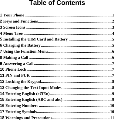 Table of Contents 1 Your Phone.....................................................................................1 2 Keys and Functions........................................................................2 3 Screen Icons....................................................................................3 4 Menu Tree ......................................................................................4 5 Installing the UIM Card and Battery ..........................................5 6 Charging the Battery.....................................................................5 7 Using the Function Menu..............................................................6 8 Making a Call.................................................................................6 9 Answering a Call............................................................................7 10 Phone Lock...................................................................................7 11 PIN and PUK ...............................................................................7 12 Locking the Keypad.....................................................................8 13 Changing the Text Input Modes ................................................8 14 Entering English (eZiEn) ............................................................9 15 Entering English (ABC and abc)................................................9 16 Entering Numbers .....................................................................10 17 Entering Symbols.......................................................................10 18 Warnings and Precautions........................................................11 