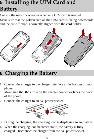 5  Installing the UIM Card and Battery Consult the network operator whether a UIM card is needed. Make sure that the golden area on the UIM card is facing downwards and the cut-off edge is correctly aligned with the card holder.  6  Charging the Battery  1. Connect the charger to the charger interface at the bottom of your phone. Make sure that the arrow on the charger connector faces the front of the phone. 2. Connect the charger to an AC power socket.  3. During the charging, the charging icon is displaying in animation. 4. When the charging icon becomes static, the battery is fully charged. Disconnect the charger from the AC power socket. 5 