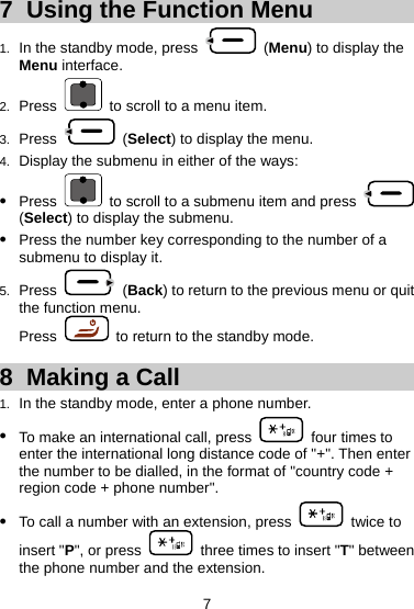 7  Using the Function Menu 1.  In the standby mode, press   (Menu) to display the Menu interface. 2.  Press    to scroll to a menu item. 3.  Press   (Select) to display the menu. 4.  Display the submenu in either of the ways: z Press    to scroll to a submenu item and press   (Select) to display the submenu. z Press the number key corresponding to the number of a submenu to display it. 5.  Press   (Back) to return to the previous menu or quit the function menu. Press    to return to the standby mode. 8  Making a Call 1.  In the standby mode, enter a phone number. z To make an international call, press    four times to enter the international long distance code of &quot;+&quot;. Then enter the number to be dialled, in the format of &quot;country code + region code + phone number&quot;. z To call a number with an extension, press   twice to insert &quot;P&quot;, or press    three times to insert &quot;T&quot; between the phone number and the extension. 7 