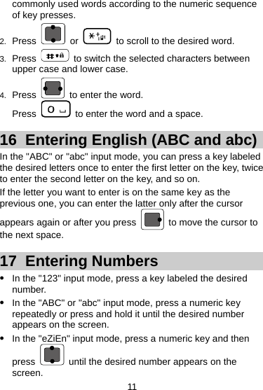 commonly used words according to the numeric sequence of key presses. 2.  Press   or    to scroll to the desired word. 3.  Press    to switch the selected characters between upper case and lower case. 4.  Press    to enter the word. Press    to enter the word and a space. 16  Entering English (ABC and abc) In the &quot;ABC&quot; or &quot;abc&quot; input mode, you can press a key labeled the desired letters once to enter the first letter on the key, twice to enter the second letter on the key, and so on. If the letter you want to enter is on the same key as the previous one, you can enter the latter only after the cursor appears again or after you press    to move the cursor to the next space. 17  Entering Numbers z In the &quot;123&quot; input mode, press a key labeled the desired number. z In the &quot;ABC&quot; or &quot;abc&quot; input mode, press a numeric key repeatedly or press and hold it until the desired number appears on the screen. z In the &quot;eZiEn&quot; input mode, press a numeric key and then press    until the desired number appears on the screen. 11 