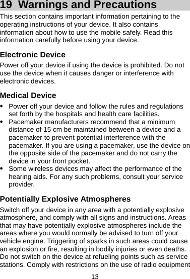 19  Warnings and Precautions This section contains important information pertaining to the operating instructions of your device. It also contains information about how to use the mobile safely. Read this information carefully before using your device. Electronic Device Power off your device if using the device is prohibited. Do not use the device when it causes danger or interference with electronic devices. Medical Device z Power off your device and follow the rules and regulations set forth by the hospitals and health care facilities. z Pacemaker manufacturers recommend that a minimum distance of 15 cm be maintained between a device and a pacemaker to prevent potential interference with the pacemaker. If you are using a pacemaker, use the device on the opposite side of the pacemaker and do not carry the device in your front pocket. z Some wireless devices may affect the performance of the hearing aids. For any such problems, consult your service provider. Potentially Explosive Atmospheres Switch off your device in any area with a potentially explosive atmosphere, and comply with all signs and instructions. Areas that may have potentially explosive atmospheres include the areas where you would normally be advised to turn off your vehicle engine. Triggering of sparks in such areas could cause an explosion or fire, resulting in bodily injuries or even deaths. Do not switch on the device at refueling points such as service stations. Comply with restrictions on the use of radio equipment 13 