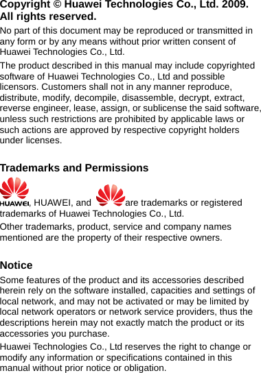 Copyright © Huawei Technologies Co., Ltd. 2009. All rights reserved. No part of this document may be reproduced or transmitted in any form or by any means without prior written consent of Huawei Technologies Co., Ltd. The product described in this manual may include copyrighted software of Huawei Technologies Co., Ltd and possible licensors. Customers shall not in any manner reproduce, distribute, modify, decompile, disassemble, decrypt, extract, reverse engineer, lease, assign, or sublicense the said software, unless such restrictions are prohibited by applicable laws or such actions are approved by respective copyright holders under licenses.  Trademarks and Permissions , HUAWEI, and  are trademarks or registered trademarks of Huawei Technologies Co., Ltd. Other trademarks, product, service and company names mentioned are the property of their respective owners.  Notice Some features of the product and its accessories described herein rely on the software installed, capacities and settings of local network, and may not be activated or may be limited by local network operators or network service providers, thus the descriptions herein may not exactly match the product or its accessories you purchase. Huawei Technologies Co., Ltd reserves the right to change or modify any information or specifications contained in this manual without prior notice or obligation. 