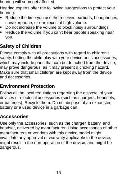16 hearing will soon get affected. Hearing experts offer the following suggestions to protect your hearing: z Reduce the time you use the receiver, earbuds, headphones, speakerphone, or earpieces at high volume. z Do not increase the volume to block noisy surroundings. z Reduce the volume if you can’t hear people speaking near you. Safety of Children Please comply with all precautions with regard to children&apos;s safety. Letting the child play with your device or its accessories, which may include parts that can be detached from the device, may prove dangerous, as it may present a choking hazard. Make sure that small children are kept away from the device and accessories. Environment Protection Follow all the local regulations regarding the disposal of your devices or electrical accessories (such as chargers, headsets, or batteries). Recycle them. Do not dispose of an exhausted battery or a used device in a garbage can. Accessories Use only the accessories, such as the charger, battery, and headset, delivered by manufacturer. Using accessories of other manufacturers or vendors with this device model might invalidate any approval or warranty applicable to the device, might result in the non-operation of the device, and might be dangerous. 