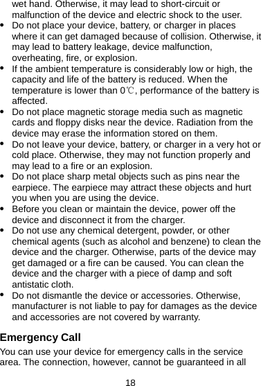 18 wet hand. Otherwise, it may lead to short-circuit or malfunction of the device and electric shock to the user. z Do not place your device, battery, or charger in places where it can get damaged because of collision. Otherwise, it may lead to battery leakage, device malfunction, overheating, fire, or explosion. z If the ambient temperature is considerably low or high, the capacity and life of the battery is reduced. When the temperature is lower than 0 , performance of the battery is ℃affected. z Do not place magnetic storage media such as magnetic cards and floppy disks near the device. Radiation from the device may erase the information stored on them. z Do not leave your device, battery, or charger in a very hot or cold place. Otherwise, they may not function properly and may lead to a fire or an explosion. z Do not place sharp metal objects such as pins near the earpiece. The earpiece may attract these objects and hurt you when you are using the device. z Before you clean or maintain the device, power off the device and disconnect it from the charger.   z Do not use any chemical detergent, powder, or other chemical agents (such as alcohol and benzene) to clean the device and the charger. Otherwise, parts of the device may get damaged or a fire can be caused. You can clean the device and the charger with a piece of damp and soft antistatic cloth. z Do not dismantle the device or accessories. Otherwise, manufacturer is not liable to pay for damages as the device and accessories are not covered by warranty. Emergency Call You can use your device for emergency calls in the service area. The connection, however, cannot be guaranteed in all 