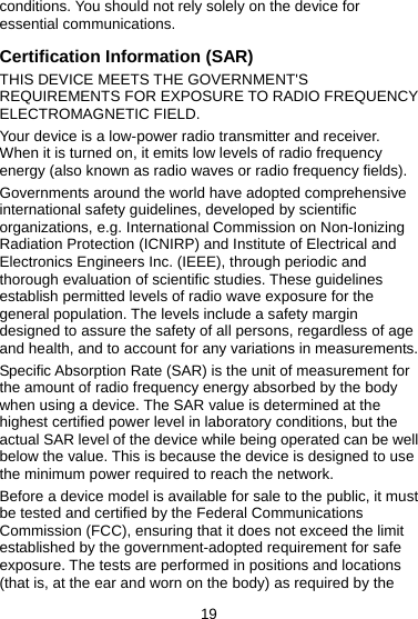 19 conditions. You should not rely solely on the device for essential communications. Certification Information (SAR) THIS DEVICE MEETS THE GOVERNMENT&apos;S REQUIREMENTS FOR EXPOSURE TO RADIO FREQUENCY ELECTROMAGNETIC FIELD. Your device is a low-power radio transmitter and receiver. When it is turned on, it emits low levels of radio frequency energy (also known as radio waves or radio frequency fields). Governments around the world have adopted comprehensive international safety guidelines, developed by scientific organizations, e.g. International Commission on Non-Ionizing Radiation Protection (ICNIRP) and Institute of Electrical and Electronics Engineers Inc. (IEEE), through periodic and thorough evaluation of scientific studies. These guidelines establish permitted levels of radio wave exposure for the general population. The levels include a safety margin designed to assure the safety of all persons, regardless of age and health, and to account for any variations in measurements. Specific Absorption Rate (SAR) is the unit of measurement for the amount of radio frequency energy absorbed by the body when using a device. The SAR value is determined at the highest certified power level in laboratory conditions, but the actual SAR level of the device while being operated can be well below the value. This is because the device is designed to use the minimum power required to reach the network. Before a device model is available for sale to the public, it must be tested and certified by the Federal Communications Commission (FCC), ensuring that it does not exceed the limit established by the government-adopted requirement for safe exposure. The tests are performed in positions and locations (that is, at the ear and worn on the body) as required by the 