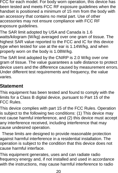 20 FCC for each model. For body worn operation, this device has been tested and meets FCC RF exposure guidelines when the handset is positioned a minimum of 15 mm from the body with an accessory that contains no metal part. Use of other accessories may not ensure compliance with FCC RF exposure guidelines. The SAR limit adopted by USA and Canada is 1.6 watts/kilogram (W/kg) averaged over one gram of tissue. The highest SAR value reported to the FCC and IC for this device type when tested for use at the ear is 1.14W/kg, and when properly worn on the body is 1.08W/kg. The SAR limit adopted by the CNIRP is 2.0 W/kg over one gram of tissue. The value guarantees a safe distance to protect device users and the difference caused by measurement errors. Under different test requirements and frequency, the value varies.  Statement This equipment has been tested and found to comply with the limits for a Class B digital device, pursuant to Part 15 of the FCC Rules.   This device complies with part 15 of the FCC Rules. Operation is subject to the following two conditions: (1) This device may not cause harmful interference, and (2) this device must accept any interference received, including interference that may cause undesired operation.   These limits are designed to provide reasonable protection against harmful interference in a residential installation. The operation is subject to the condition that this device does not cause harmful interface. This equipment generates, uses and can radiate radio frequency energy and, if not installed and used in accordance with the instructions, may cause harmful interference to radio 