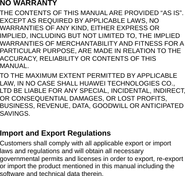 NO WARRANTY THE CONTENTS OF THIS MANUAL ARE PROVIDED “AS IS”. EXCEPT AS REQUIRED BY APPLICABLE LAWS, NO WARRANTIES OF ANY KIND, EITHER EXPRESS OR IMPLIED, INCLUDING BUT NOT LIMITED TO, THE IMPLIED WARRANTIES OF MERCHANTABILITY AND FITNESS FOR A PARTICULAR PURPOSE, ARE MADE IN RELATION TO THE ACCURACY, RELIABILITY OR CONTENTS OF THIS MANUAL. TO THE MAXIMUM EXTENT PERMITTED BY APPLICABLE LAW, IN NO CASE SHALL HUAWEI TECHNOLOGIES CO., LTD BE LIABLE FOR ANY SPECIAL, INCIDENTAL, INDIRECT, OR CONSEQUENTIAL DAMAGES, OR LOST PROFITS, BUSINESS, REVENUE, DATA, GOODWILL OR ANTICIPATED SAVINGS.  Import and Export Regulations Customers shall comply with all applicable export or import laws and regulations and will obtain all necessary governmental permits and licenses in order to export, re-export or import the product mentioned in this manual including the software and technical data therein. 