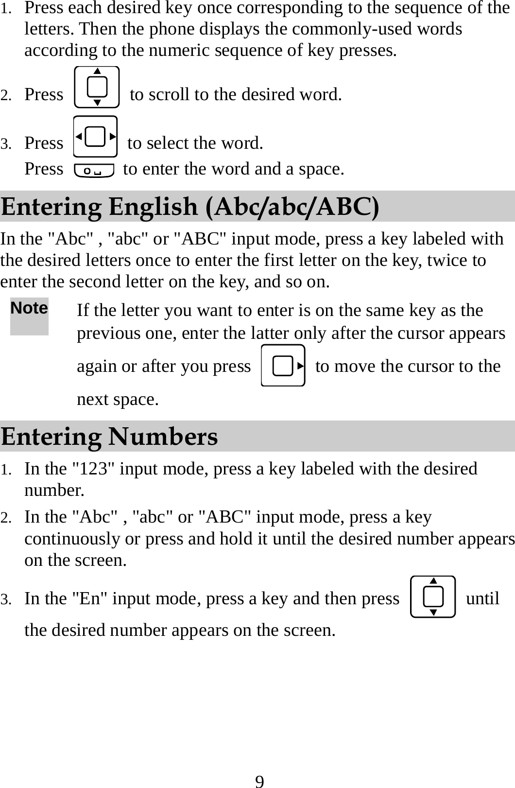 9 1. Press each desired key once corresponding to the sequence of the letters. Then the phone displays the commonly-used words according to the numeric sequence of key presses. 2. Press    to scroll to the desired word. 3. Press    to select the word. Press    to enter the word and a space. Entering English (Abc/abc/ABC) In the &quot;Abc&quot; , &quot;abc&quot; or &quot;ABC&quot; input mode, press a key labeled with the desired letters once to enter the first letter on the key, twice to enter the second letter on the key, and so on. Note If the letter you want to enter is on the same key as the previous one, enter the latter only after the cursor appears again or after you press    to move the cursor to the next space. Entering Numbers 1. In the &quot;123&quot; input mode, press a key labeled with the desired number. 2. In the &quot;Abc&quot; , &quot;abc&quot; or &quot;ABC&quot; input mode, press a key continuously or press and hold it until the desired number appears on the screen. 3. In the &quot;En&quot; input mode, press a key and then press   until the desired number appears on the screen. 