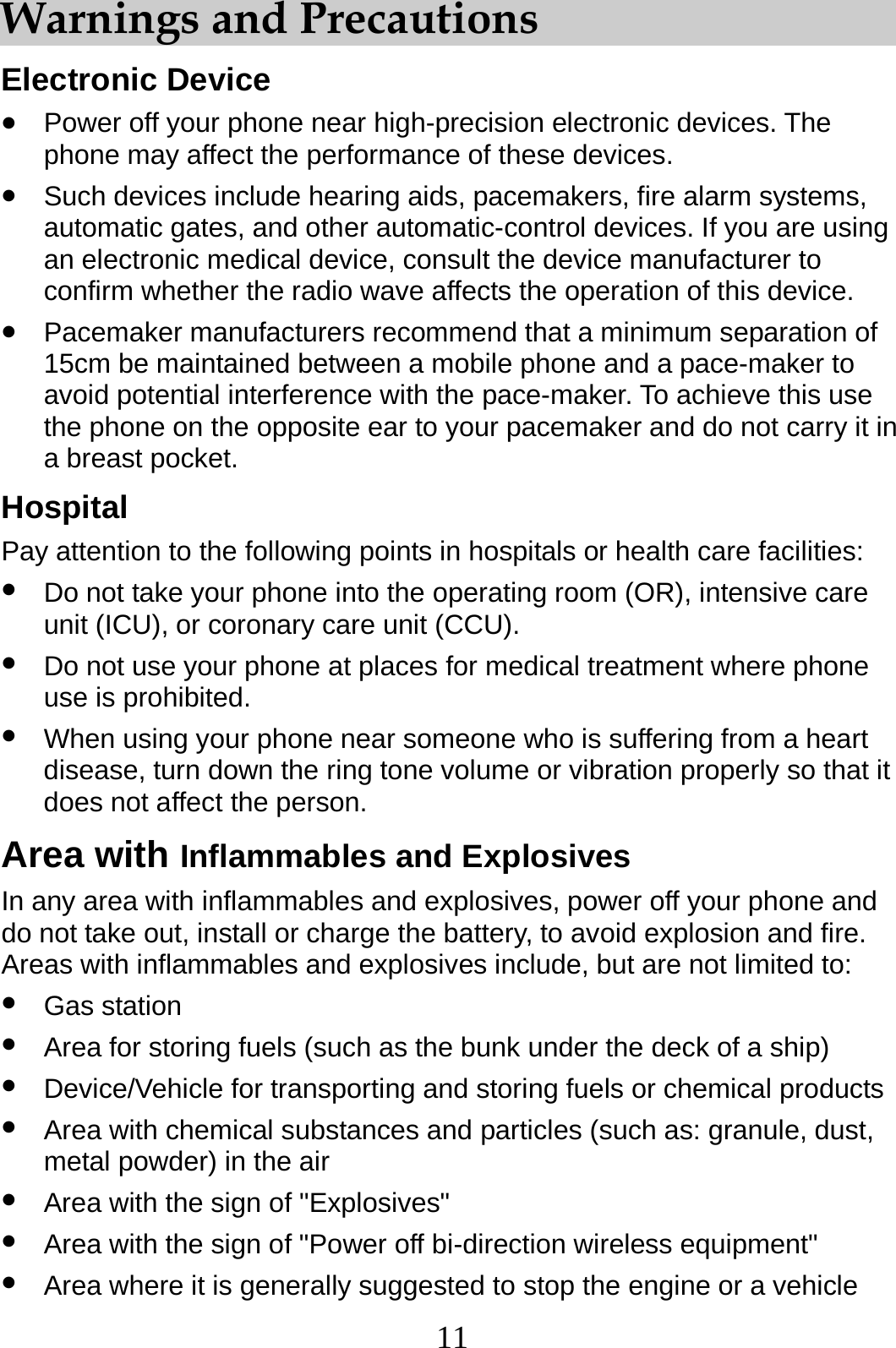 11 Warnings and Precautions Electronic Device z Power off your phone near high-precision electronic devices. The phone may affect the performance of these devices. z Such devices include hearing aids, pacemakers, fire alarm systems, automatic gates, and other automatic-control devices. If you are using an electronic medical device, consult the device manufacturer to confirm whether the radio wave affects the operation of this device. z Pacemaker manufacturers recommend that a minimum separation of 15cm be maintained between a mobile phone and a pace-maker to avoid potential interference with the pace-maker. To achieve this use the phone on the opposite ear to your pacemaker and do not carry it in a breast pocket. Hospital Pay attention to the following points in hospitals or health care facilities: z Do not take your phone into the operating room (OR), intensive care unit (ICU), or coronary care unit (CCU). z Do not use your phone at places for medical treatment where phone use is prohibited. z When using your phone near someone who is suffering from a heart disease, turn down the ring tone volume or vibration properly so that it does not affect the person. Area with Inflammables and Explosives In any area with inflammables and explosives, power off your phone and do not take out, install or charge the battery, to avoid explosion and fire. Areas with inflammables and explosives include, but are not limited to: z Gas station z Area for storing fuels (such as the bunk under the deck of a ship) z Device/Vehicle for transporting and storing fuels or chemical products z Area with chemical substances and particles (such as: granule, dust, metal powder) in the air z Area with the sign of &quot;Explosives&quot; z Area with the sign of &quot;Power off bi-direction wireless equipment&quot; z Area where it is generally suggested to stop the engine or a vehicle 