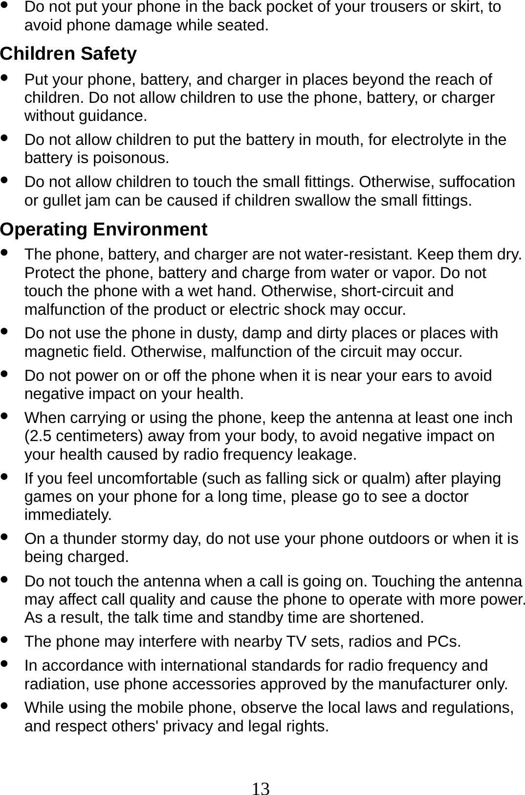 13 z Do not put your phone in the back pocket of your trousers or skirt, to avoid phone damage while seated. Children Safety z Put your phone, battery, and charger in places beyond the reach of children. Do not allow children to use the phone, battery, or charger without guidance. z Do not allow children to put the battery in mouth, for electrolyte in the battery is poisonous. z Do not allow children to touch the small fittings. Otherwise, suffocation or gullet jam can be caused if children swallow the small fittings. Operating Environment z The phone, battery, and charger are not water-resistant. Keep them dry. Protect the phone, battery and charge from water or vapor. Do not touch the phone with a wet hand. Otherwise, short-circuit and malfunction of the product or electric shock may occur. z Do not use the phone in dusty, damp and dirty places or places with magnetic field. Otherwise, malfunction of the circuit may occur. z Do not power on or off the phone when it is near your ears to avoid negative impact on your health. z When carrying or using the phone, keep the antenna at least one inch (2.5 centimeters) away from your body, to avoid negative impact on your health caused by radio frequency leakage. z If you feel uncomfortable (such as falling sick or qualm) after playing games on your phone for a long time, please go to see a doctor immediately. z On a thunder stormy day, do not use your phone outdoors or when it is being charged. z Do not touch the antenna when a call is going on. Touching the antenna may affect call quality and cause the phone to operate with more power. As a result, the talk time and standby time are shortened. z The phone may interfere with nearby TV sets, radios and PCs. z In accordance with international standards for radio frequency and radiation, use phone accessories approved by the manufacturer only. z While using the mobile phone, observe the local laws and regulations, and respect others&apos; privacy and legal rights. 