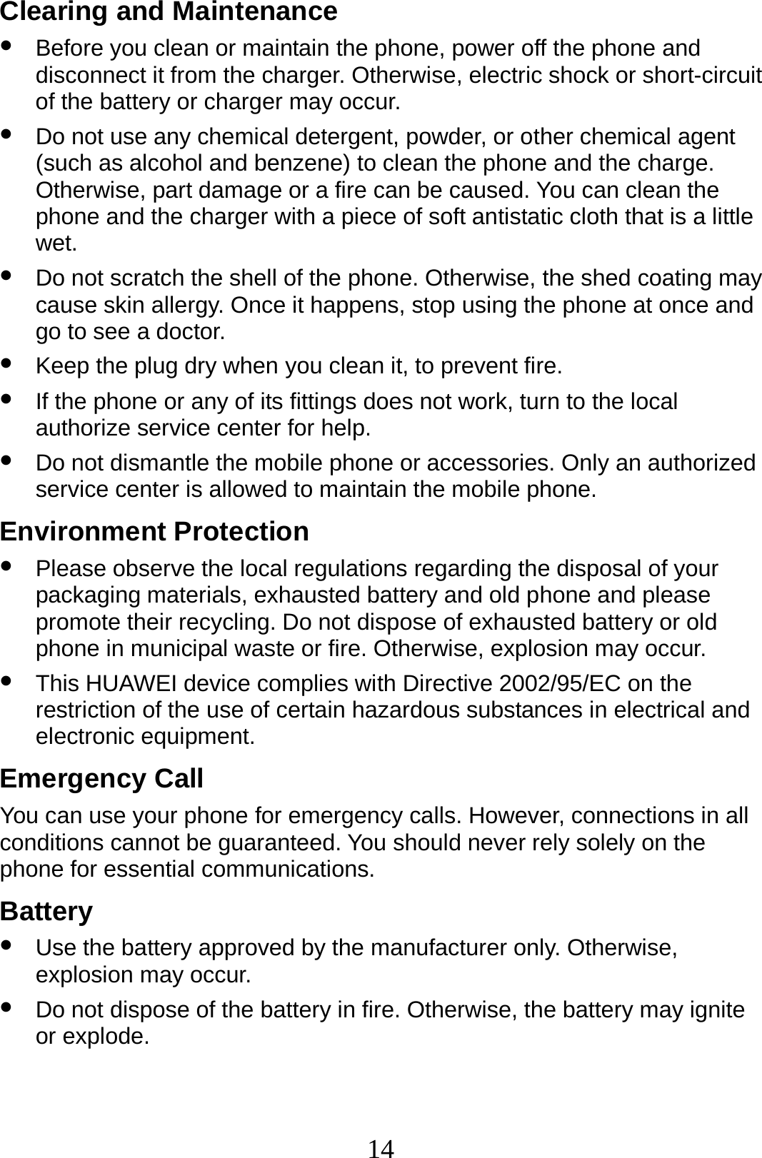 14 Clearing and Maintenance z Before you clean or maintain the phone, power off the phone and disconnect it from the charger. Otherwise, electric shock or short-circuit of the battery or charger may occur. z Do not use any chemical detergent, powder, or other chemical agent (such as alcohol and benzene) to clean the phone and the charge. Otherwise, part damage or a fire can be caused. You can clean the phone and the charger with a piece of soft antistatic cloth that is a little wet. z Do not scratch the shell of the phone. Otherwise, the shed coating may cause skin allergy. Once it happens, stop using the phone at once and go to see a doctor. z Keep the plug dry when you clean it, to prevent fire. z If the phone or any of its fittings does not work, turn to the local authorize service center for help. z Do not dismantle the mobile phone or accessories. Only an authorized service center is allowed to maintain the mobile phone. Environment Protection z Please observe the local regulations regarding the disposal of your packaging materials, exhausted battery and old phone and please promote their recycling. Do not dispose of exhausted battery or old phone in municipal waste or fire. Otherwise, explosion may occur. z This HUAWEI device complies with Directive 2002/95/EC on the restriction of the use of certain hazardous substances in electrical and electronic equipment. Emergency Call You can use your phone for emergency calls. However, connections in all conditions cannot be guaranteed. You should never rely solely on the phone for essential communications. Battery z Use the battery approved by the manufacturer only. Otherwise, explosion may occur. z Do not dispose of the battery in fire. Otherwise, the battery may ignite or explode. 