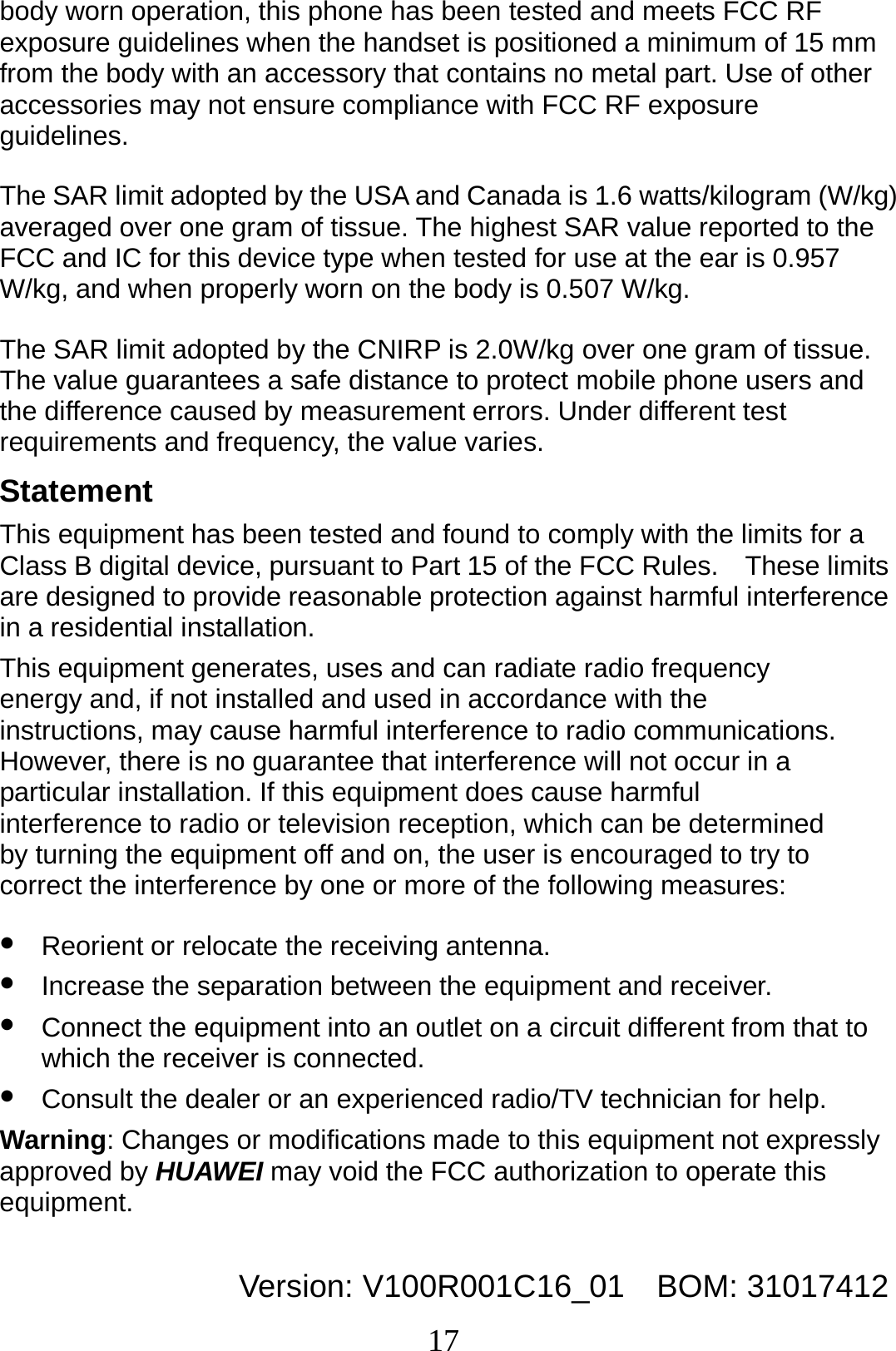 17 body worn operation, this phone has been tested and meets FCC RF exposure guidelines when the handset is positioned a minimum of 15 mm from the body with an accessory that contains no metal part. Use of other accessories may not ensure compliance with FCC RF exposure guidelines. The SAR limit adopted by the USA and Canada is 1.6 watts/kilogram (W/kg) averaged over one gram of tissue. The highest SAR value reported to the FCC and IC for this device type when tested for use at the ear is 0.957 W/kg, and when properly worn on the body is 0.507 W/kg. The SAR limit adopted by the CNIRP is 2.0W/kg over one gram of tissue. The value guarantees a safe distance to protect mobile phone users and the difference caused by measurement errors. Under different test requirements and frequency, the value varies.   Statement This equipment has been tested and found to comply with the limits for a Class B digital device, pursuant to Part 15 of the FCC Rules.    These limits are designed to provide reasonable protection against harmful interference in a residential installation. This equipment generates, uses and can radiate radio frequency energy and, if not installed and used in accordance with the instructions, may cause harmful interference to radio communications.   However, there is no guarantee that interference will not occur in a particular installation. If this equipment does cause harmful interference to radio or television reception, which can be determined by turning the equipment off and on, the user is encouraged to try to correct the interference by one or more of the following measures: z Reorient or relocate the receiving antenna. z Increase the separation between the equipment and receiver. z Connect the equipment into an outlet on a circuit different from that to which the receiver is connected. z Consult the dealer or an experienced radio/TV technician for help. Warning: Changes or modifications made to this equipment not expressly approved by HUAWEI may void the FCC authorization to operate this equipment.  Version: V100R001C16_01    BOM: 31017412 