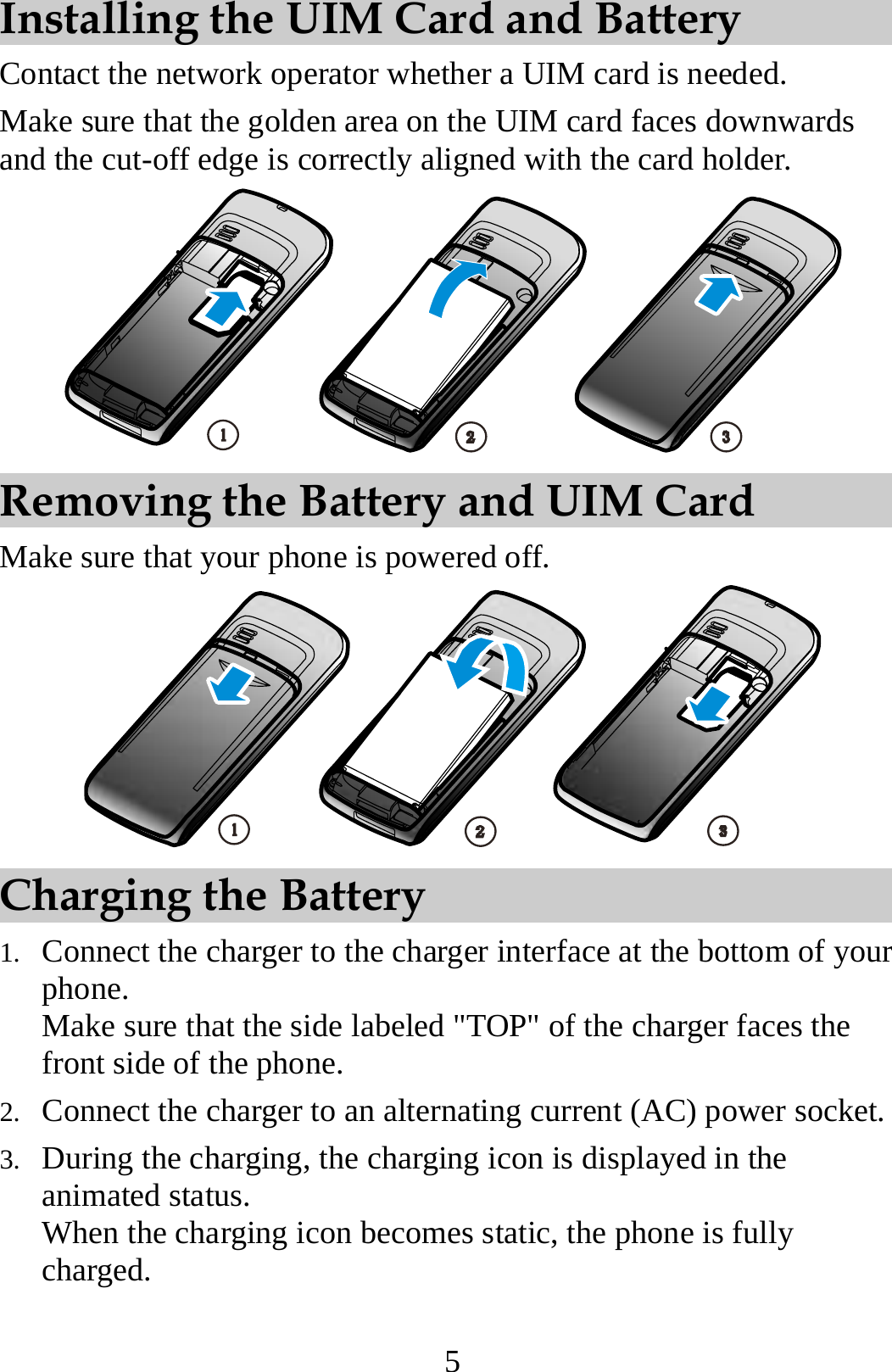 5 Installing the UIM Card and Battery Contact the network operator whether a UIM card is needed. Make sure that the golden area on the UIM card faces downwards and the cut-off edge is correctly aligned with the card holder.  Removing the Battery and UIM Card Make sure that your phone is powered off.  Charging the Battery 1. Connect the charger to the charger interface at the bottom of your phone. Make sure that the side labeled &quot;TOP&quot; of the charger faces the front side of the phone. 2. Connect the charger to an alternating current (AC) power socket. 3. During the charging, the charging icon is displayed in the animated status. When the charging icon becomes static, the phone is fully charged. 