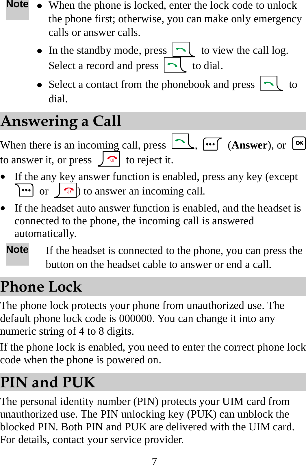 7 Note z When the phone is locked, enter the lock code to unlock the phone first; otherwise, you can make only emergency calls or answer calls. z In the standby mode, press    to view the call log. Select a record and press   to dial. z Select a contact from the phonebook and press   to dial. Answering a Call When there is an incoming call, press  ,   (Answer), or   to answer it, or press    to reject it. z If the any key answer function is enabled, press any key (except  or  ) to answer an incoming call. z If the headset auto answer function is enabled, and the headset is connected to the phone, the incoming call is answered automatically. Note If the headset is connected to the phone, you can press the button on the headset cable to answer or end a call. Phone Lock The phone lock protects your phone from unauthorized use. The default phone lock code is 000000. You can change it into any numeric string of 4 to 8 digits. If the phone lock is enabled, you need to enter the correct phone lock code when the phone is powered on. PIN and PUK The personal identity number (PIN) protects your UIM card from unauthorized use. The PIN unlocking key (PUK) can unblock the blocked PIN. Both PIN and PUK are delivered with the UIM card. For details, contact your service provider. 