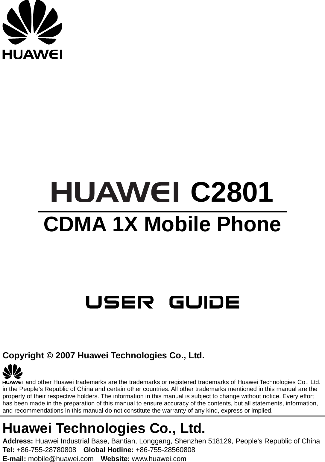         C2801 CDMA 1X Mobile Phone       Copyright © 2007 Huawei Technologies Co., Ltd.   and other Huawei trademarks are the trademarks or registered trademarks of Huawei Technologies Co., Ltd. in the People’s Republic of China and certain other countries. All other trademarks mentioned in this manual are the property of their respective holders. The information in this manual is subject to change without notice. Every effort has been made in the preparation of this manual to ensure accuracy of the contents, but all statements, information, and recommendations in this manual do not constitute the warranty of any kind, express or implied. Huawei Technologies Co., Ltd. Address: Huawei Industrial Base, Bantian, Longgang, Shenzhen 518129, People&apos;s Republic of China Tel: +86-755-28780808    Global Hotline: +86-755-28560808 E-mail: mobile@huawei.com    Website: www.huawei.com 