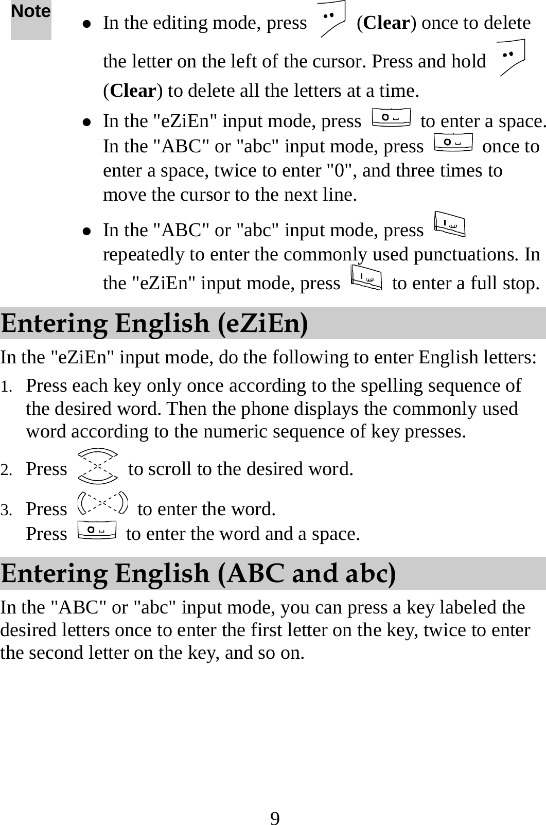 9 Note z In the editing mode, press   (Clear) once to delete the letter on the left of the cursor. Press and hold   (Clear) to delete all the letters at a time. z In the &quot;eZiEn&quot; input mode, press   to enter a space. In the &quot;ABC&quot; or &quot;abc&quot; input mode, press   once to enter a space, twice to enter &quot;0&quot;, and three times to move the cursor to the next line. z In the &quot;ABC&quot; or &quot;abc&quot; input mode, press   repeatedly to enter the commonly used punctuations. In the &quot;eZiEn&quot; input mode, press    to enter a full stop.Entering English (eZiEn) In the &quot;eZiEn&quot; input mode, do the following to enter English letters: 1. Press each key only once according to the spelling sequence of the desired word. Then the phone displays the commonly used word according to the numeric sequence of key presses. 2. Press    to scroll to the desired word. 3. Press   to enter the word. Press    to enter the word and a space. Entering English (ABC and abc) In the &quot;ABC&quot; or &quot;abc&quot; input mode, you can press a key labeled the desired letters once to enter the first letter on the key, twice to enter the second letter on the key, and so on. 