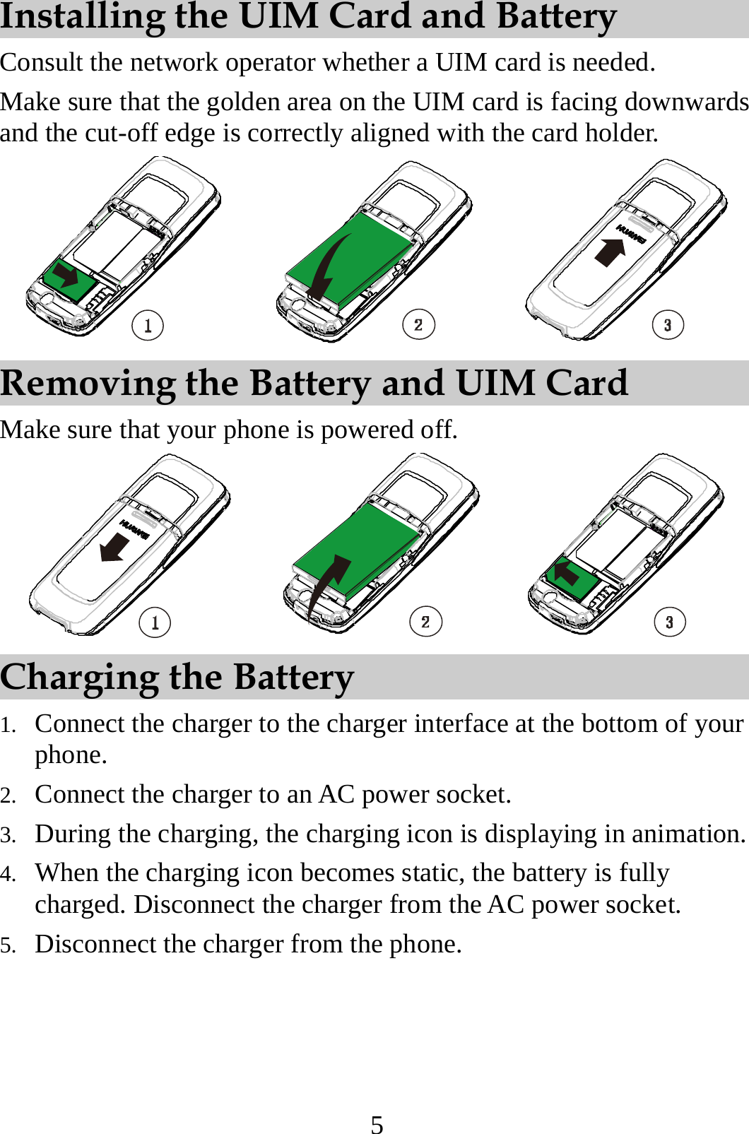 5 Installing the UIM Card and Battery Consult the network operator whether a UIM card is needed. Make sure that the golden area on the UIM card is facing downwards and the cut-off edge is correctly aligned with the card holder.  Removing the Battery and UIM Card Make sure that your phone is powered off.  Charging the Battery 1. Connect the charger to the charger interface at the bottom of your phone. 2. Connect the charger to an AC power socket. 3. During the charging, the charging icon is displaying in animation. 4. When the charging icon becomes static, the battery is fully charged. Disconnect the charger from the AC power socket. 5. Disconnect the charger from the phone. 