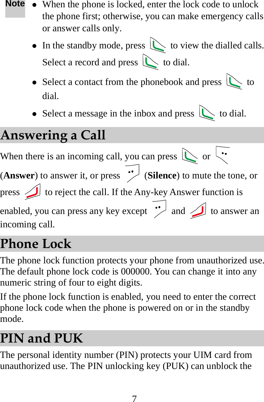 7 Note z When the phone is locked, enter the lock code to unlock the phone first; otherwise, you can make emergency calls or answer calls only. z In the standby mode, press    to view the dialled calls. Select a record and press   to dial. z Select a contact from the phonebook and press   to dial. z Select a message in the inbox and press   to dial. Answering a Call When there is an incoming call, you can press   or   (Answer) to answer it, or press   (Silence) to mute the tone, or press    to reject the call. If the Any-key Answer function is enabled, you can press any key except   and   to answer an incoming call. Phone Lock The phone lock function protects your phone from unauthorized use. The default phone lock code is 000000. You can change it into any numeric string of four to eight digits. If the phone lock function is enabled, you need to enter the correct phone lock code when the phone is powered on or in the standby mode. PIN and PUK The personal identity number (PIN) protects your UIM card from unauthorized use. The PIN unlocking key (PUK) can unblock the 