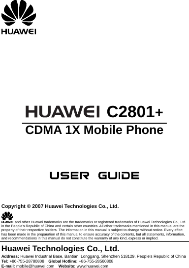         C2801+ CDMA 1X Mobile Phone       Copyright © 2007 Huawei Technologies Co., Ltd.   and other Huawei trademarks are the trademarks or registered trademarks of Huawei Technologies Co., Ltd. in the People’s Republic of China and certain other countries. All other trademarks mentioned in this manual are the property of their respective holders. The information in this manual is subject to change without notice. Every effort has been made in the preparation of this manual to ensure accuracy of the contents, but all statements, information, and recommendations in this manual do not constitute the warranty of any kind, express or implied. Huawei Technologies Co., Ltd. Address: Huawei Industrial Base, Bantian, Longgang, Shenzhen 518129, People&apos;s Republic of China Tel: +86-755-28780808    Global Hotline: +86-755-28560808 E-mail: mobile@huawei.com    Website: www.huawei.com 