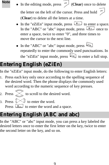 9 Note z In the editing mode, press   (Clear) once to delete the letter on the left of the cursor. Press and hold   (Clear) to delete all the letters at a time. z In the &quot;eZiEn&quot; input mode, press    to enter a space. In the &quot;ABC&quot; or &quot;abc&quot; input mode, press   once to enter a space, twice to enter &quot;0&quot;, and three times to move the cursor to the next line. z In the &quot;ABC&quot; or &quot;abc&quot; input mode, press   repeatedly to enter the commonly used punctuations. In the &quot;eZiEn&quot; input mode, press    to enter a full stop.Entering English (eZiEn) In the &quot;eZiEn&quot; input mode, do the following to enter English letters: 1. Press each key only once according to the spelling sequence of the desired word. Then the phone displays the commonly used word according to the numeric sequence of key presses. 2. Press    to scroll to the desired word. 3. Press    to enter the word. Press    to enter the word and a space. Entering English (ABC and abc) In the &quot;ABC&quot; or &quot;abc&quot; input mode, you can press a key labeled the desired letters once to enter the first letter on the key, twice to enter the second letter on the key, and so on. 