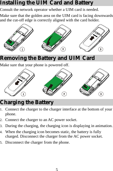 5 Installing the UIM Card and Battery Consult the network operator whether a UIM card is needed. Make sure that the golden area on the UIM card is facing downwards and the cut-off edge is correctly aligned with the card holder.  Removing the Battery and UIM Card Make sure that your phone is powered off.  Charging the Battery 1. Connect the charger to the charger interface at the bottom of your phone. 2. Connect the charger to an AC power socket. 3. During the charging, the charging icon is displaying in animation. 4. When the charging icon becomes static, the battery is fully charged. Disconnect the charger from the AC power socket. 5. Disconnect the charger from the phone.   