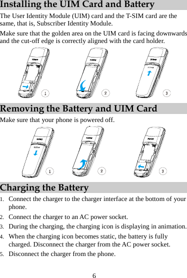 Installing the UIM Card and Battery The User Identity Module (UIM) card and the T-SIM card are the same, that is, Subscriber Identity Module. Make sure that the golden area on the UIM card is facing downwards and the cut-off edge is correctly aligned with the card holder.  Removing the Battery and UIM Card Make sure that your phone is powered off.  Charging the Battery 1. Connect the charger to the charger interface at the bottom of your phone. 2. Connect the charger to an AC power socket. 3. During the charging, the charging icon is displaying in animation. 4. When the charging icon becomes static, the battery is fully charged. Disconnect the charger from the AC power socket. 5. Disconnect the charger from the phone. 6 