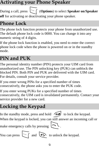 Activating your Phone Speaker   During a call, press   (Options) to select Speaker on/Speaker off for activating or deactivating your phone speaker. Phone Lock The phone lock function protects your phone from unauthorized use. The default phone lock code is 0000. You can change it into any numeric string of 4 digits. If the phone lock function is enabled, you need to enter the correct phone lock code when the phone is powered on or in the standby mode. PIN and PUK The personal identity number (PIN) protects your UIM card from unauthorized use. The PIN unlocking key (PUK) can unblock the blocked PIN. Both PIN and PUK are delivered with the UIM card. For details, consult your service provider. If you enter wrong PINs for a specified number of times consecutively, the phone asks you to enter the PUK code. If you enter wrong PUKs for a specified number of times consecutively, the UIM card is invalidated permanently. Contact your service provider for a new card. Locking the Keypad In the standby mode, press and hold   to lock the keypad. When the keypad is locked, you can still answer an incoming call or make emergency calls by pressing  . You can press   and    to unlock the keypad. 9 