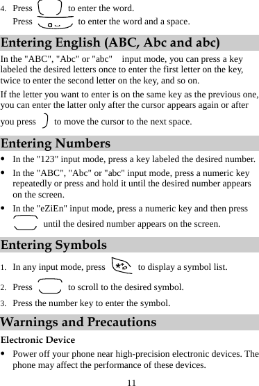 4. Press    to enter the word. Press    to enter the word and a space. Entering English (ABC, Abc and abc) In the &quot;ABC&quot;, &quot;Abc&quot; or &quot;abc&quot;    input mode, you can press a key labeled the desired letters once to enter the first letter on the key, twice to enter the second letter on the key, and so on. If the letter you want to enter is on the same key as the previous one, you can enter the latter only after the cursor appears again or after you press    to move the cursor to the next space. Entering Numbers z In the &quot;123&quot; input mode, press a key labeled the desired number. z In the &quot;ABC&quot;, &quot;Abc&quot; or &quot;abc&quot; input mode, press a numeric key repeatedly or press and hold it until the desired number appears on the screen. z In the &quot;eZiEn&quot; input mode, press a numeric key and then press   until the desired number appears on the screen. Entering Symbols 1. In any input mode, press    to display a symbol list. 2. Press    to scroll to the desired symbol. 3. Press the number key to enter the symbol. Warnings and Precautions Electronic Device z Power off your phone near high-precision electronic devices. The phone may affect the performance of these devices. 11 