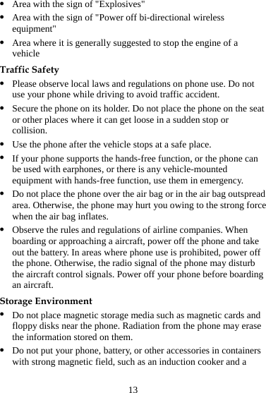 13 z Area with the sign of &quot;Explosives&quot; z Area with the sign of &quot;Power off bi-directional wireless equipment&quot; z Area where it is generally suggested to stop the engine of a vehicle Traffic Safety z Please observe local laws and regulations on phone use. Do not use your phone while driving to avoid traffic accident. z Secure the phone on its holder. Do not place the phone on the seat or other places where it can get loose in a sudden stop or collision. z Use the phone after the vehicle stops at a safe place. z If your phone supports the hands-free function, or the phone can be used with earphones, or there is any vehicle-mounted equipment with hands-free function, use them in emergency. z Do not place the phone over the air bag or in the air bag outspread area. Otherwise, the phone may hurt you owing to the strong force when the air bag inflates. z Observe the rules and regulations of airline companies. When boarding or approaching a aircraft, power off the phone and take out the battery. In areas where phone use is prohibited, power off the phone. Otherwise, the radio signal of the phone may disturb the aircraft control signals. Power off your phone before boarding an aircraft. Storage Environment z Do not place magnetic storage media such as magnetic cards and floppy disks near the phone. Radiation from the phone may erase the information stored on them. z Do not put your phone, battery, or other accessories in containers with strong magnetic field, such as an induction cooker and a 