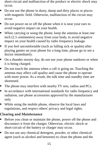 15 short-circuit and malfunction of the product or electric shock may occur. z Do not use the phone in dusty, damp and dirty places or places with magnetic field. Otherwise, malfunction of the circuit may occur. z Do not power on or off the phone when it is near your ears to avoid negative impact on your health. z When carrying or using the phone, keep the antenna at least one inch (2.5 centimeters) away from your body, to avoid negative impact on your health caused by radio frequency leakage. z If you feel uncomfortable (such as falling sick or qualm) after playing games on your phone for a long time, please go to see a doctor immediately. z On a thunder stormy day, do not use your phone outdoors or when it is being charged. z Do not touch the antenna when a call is going on. Touching the antenna may affect call quality and cause the phone to operate with more power. As a result, the talk time and standby time are shortened. z The phone may interfere with nearby TV sets, radios and PCs. z In accordance with international standards for radio frequency and radiation, use phone accessories approved by the manufacturer only. z While using the mobile phone, observe the local laws and regulations, and respect others&apos; privacy and legal rights. Clearing and Maintenance z Before you clean or maintain the phone, power off the phone and disconnect it from the charger. Otherwise, electric shock or short-circuit of the battery or charger may occur. z Do not use any chemical detergent, powder, or other chemical agent (such as alcohol and benzene) to clean the phone and the 