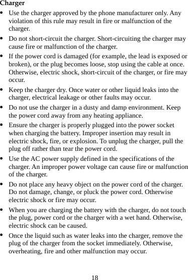 18 Charger z Use the charger approved by the phone manufacturer only. Any violation of this rule may result in fire or malfunction of the charger. z Do not short-circuit the charger. Short-circuiting the charger may cause fire or malfunction of the charger. z If the power cord is damaged (for example, the lead is exposed or broken), or the plug becomes loose, stop using the cable at once. Otherwise, electric shock, short-circuit of the charger, or fire may occur. z Keep the charger dry. Once water or other liquid leaks into the charger, electrical leakage or other faults may occur. z Do not use the charger in a dusty and damp environment. Keep the power cord away from any heating appliance. z Ensure the charger is properly plugged into the power socket when charging the battery. Improper insertion may result in electric shock, fire, or explosion. To unplug the charger, pull the plug off rather than tear the power cord. z Use the AC power supply defined in the specifications of the charger. An improper power voltage can cause fire or malfunction of the charger. z Do not place any heavy object on the power cord of the charger. Do not damage, change, or pluck the power cord. Otherwise electric shock or fire may occur. z When you are charging the battery with the charger, do not touch the plug, power cord or the charger with a wet hand. Otherwise, electric shock can be caused. z Once the liquid such as water leaks into the charger, remove the plug of the charger from the socket immediately. Otherwise, overheating, fire and other malfunction may occur. 