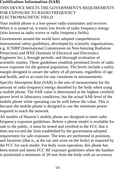 19 Certification Information (SAR) THIS DEVICE MEETS THE GOVERNMENT&apos;S REQUIREMENTS FOR EXPOSURE TO RADIO FREQUENCY ELECTROMAGNETIC FIELD. Your mobile phone is a low-power radio transmitter and receiver. When it is turned on, it emits low levels of radio frequency energy (also known as radio waves or radio frequency fields). Governments around the world have adopted comprehensive international safety guidelines, developed by scientific organizations, e.g. ICNIRP (International Commission on Non-Ionizing Radiation Protection) and IEEE (Institute of Electrical and Electronics Engineers Inc.), through periodic and thorough evaluation of scientific studies. These guidelines establish permitted levels of radio wave exposure for the general population. The levels include a safety margin designed to assure the safety of all persons, regardless of age and health, and to account for any variations in measurements. Specific Absorption Rate (SAR) is the unit of measurement for the amount of radio frequency energy absorbed by the body when using a mobile phone. The SAR value is determined at the highest certified power level in laboratory conditions, but the actual SAR level of the mobile phone while operating can be well below the value. This is because the mobile phone is designed to use the minimum power required to reach the network. All models of Huawei’s mobile phone are designed to meet radio frequency exposure guidelines. Before a phone model is available for sale to the public, it must be tested and certified to the FCC that it does not exceed the limit established by the government-adopted requirement for safe exposure. The tests are performed in positions and locations (that is, at the ear and worn on the body) as required by the FCC for each model. For body worn operation, this phone has been tested and meets FCC RF exposure guidelines when the handset is positioned a minimum of 20 mm from the body with an accessory 