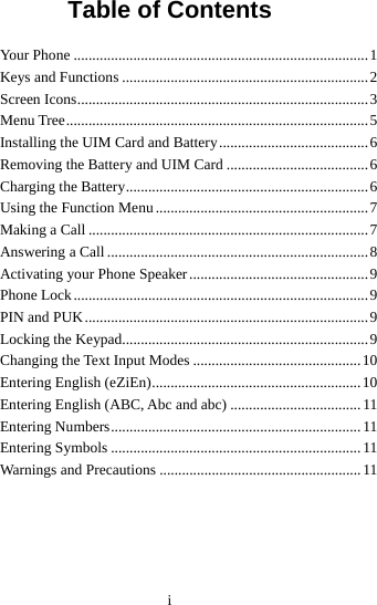 i Table of Contents Your Phone ...............................................................................1 Keys and Functions ..................................................................2 Screen Icons..............................................................................3 Menu Tree.................................................................................5 Installing the UIM Card and Battery........................................6 Removing the Battery and UIM Card ......................................6 Charging the Battery.................................................................6 Using the Function Menu .........................................................7 Making a Call ...........................................................................7 Answering a Call ......................................................................8 Activating your Phone Speaker................................................9 Phone Lock...............................................................................9 PIN and PUK............................................................................9 Locking the Keypad..................................................................9 Changing the Text Input Modes .............................................10 Entering English (eZiEn)........................................................10 Entering English (ABC, Abc and abc) ...................................11 Entering Numbers................................................................... 11 Entering Symbols ...................................................................11 Warnings and Precautions ...................................................... 11 